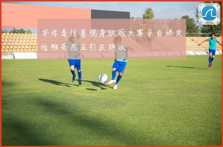字母哥惊喜现身欧冠决赛亲自颁奖给维蒂尼亚引发热议