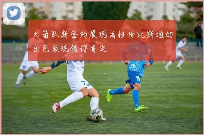 火箭队新签约展现高性价比斯通的出色表现值得肯定