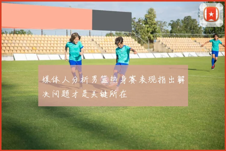 媒体人分析男篮热身赛表现指出解决问题才是关键所在