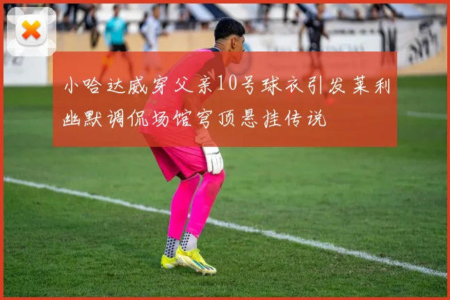 小哈达威穿父亲10号球衣引发莱利幽默调侃场馆穹顶悬挂传说