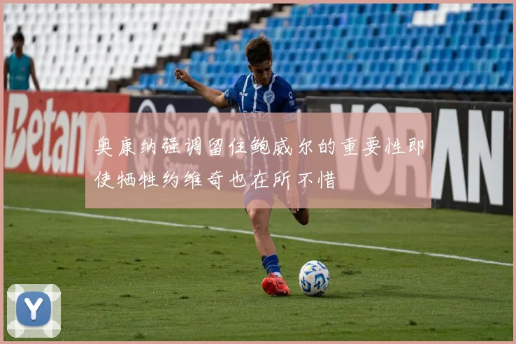 奥康纳强调留住鲍威尔的重要性即使牺牲约维奇也在所不惜