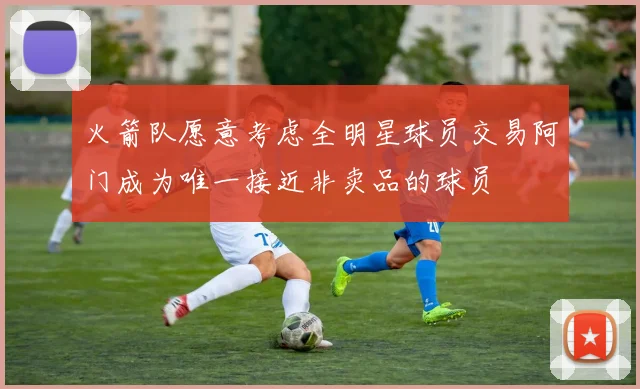 火箭队愿意考虑全明星球员交易阿门成为唯一接近非卖品的球员