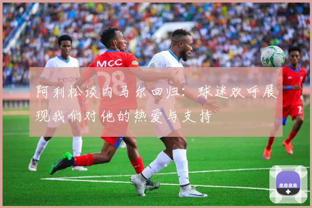 阿利松谈内马尔回归：球迷欢呼展现我们对他的热爱与支持