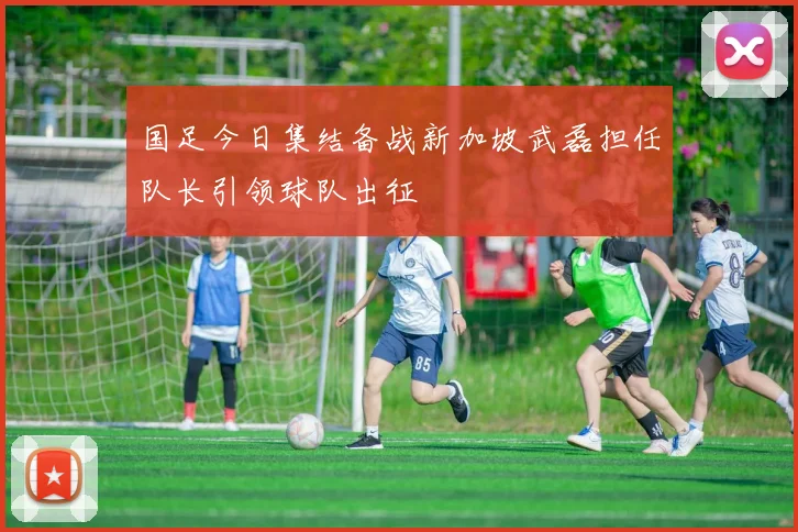国足今日集结备战新加坡武磊担任队长引领球队出征
