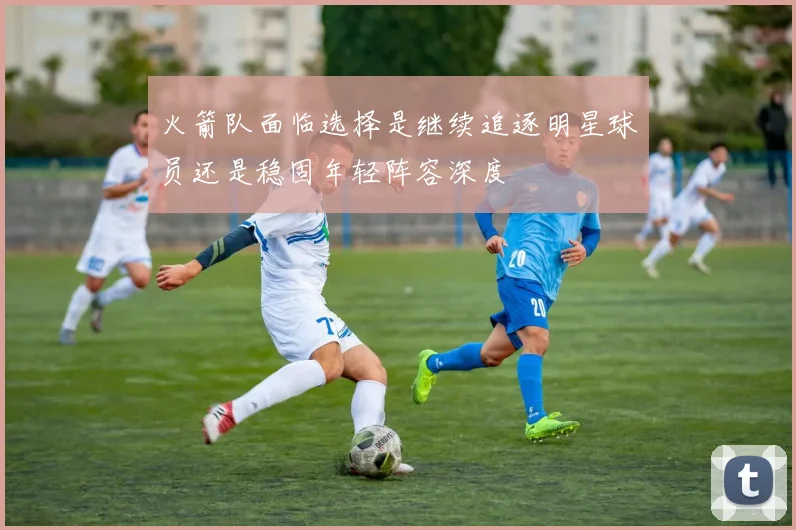 火箭队面临选择是继续追逐明星球员还是稳固年轻阵容深度