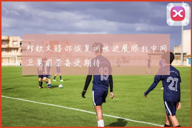 郑钦文膝部恢复训练进展顺利中网卫冕前景备受期待