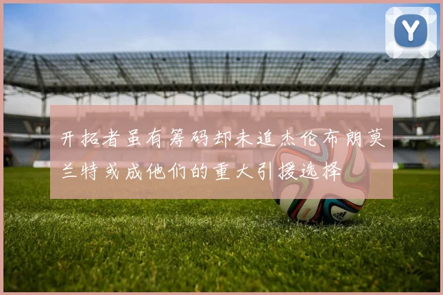 开拓者虽有筹码却未追杰伦布朗莫兰特或成他们的重大引援选择