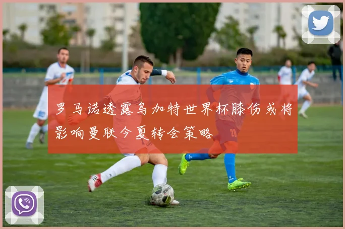 罗马诺透露乌加特世界杯膝伤或将影响曼联今夏转会策略