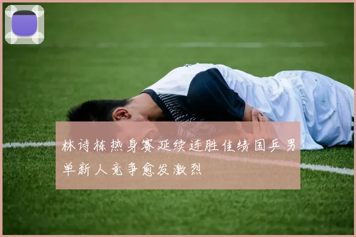 林诗栋热身赛延续连胜佳绩国乒男单新人竞争愈发激烈