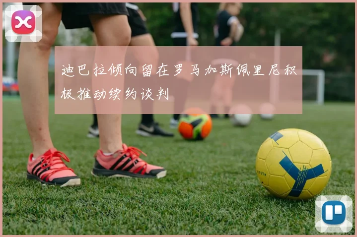 迪巴拉倾向留在罗马加斯佩里尼积极推动续约谈判