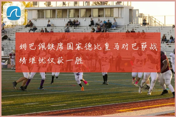 姆巴佩缺席国家德比皇马对巴萨战绩堪忧仅获一胜