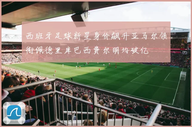 西班牙足球新星身价飙升亚马尔领衔佩德里库巴西费尔明均破亿
