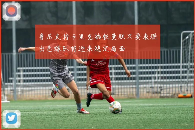 鲁尼支持卡里克执教曼联只要表现出色球队将迎来稳定局面