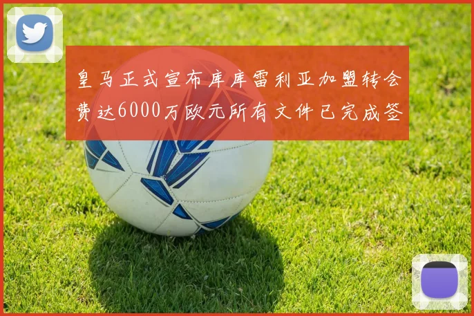 皇马正式宣布库库雷利亚加盟转会费达6000万欧元所有文件已完成签署