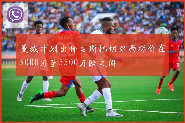 曼城计划出价古斯托切尔西标价在5000万至5500万欧之间