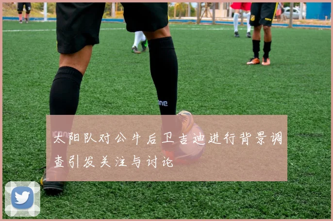太阳队对公牛后卫吉迪进行背景调查引发关注与讨论