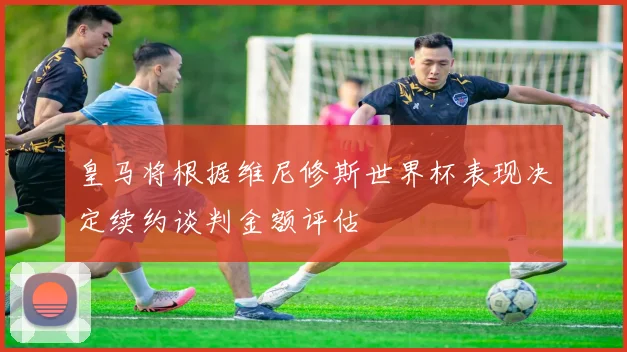 皇马将根据维尼修斯世界杯表现决定续约谈判金额评估
