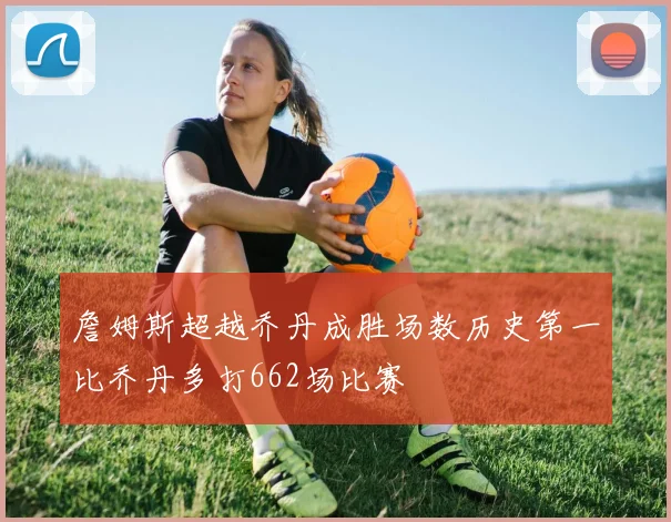 詹姆斯超越乔丹成胜场数历史第一比乔丹多打662场比赛