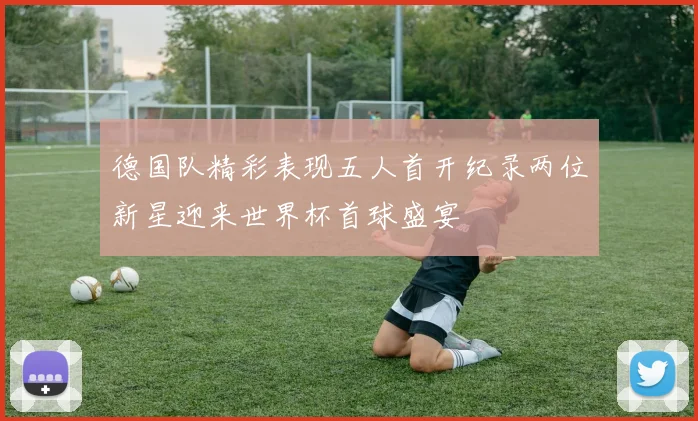 德国队精彩表现五人首开纪录两位新星迎来世界杯首球盛宴
