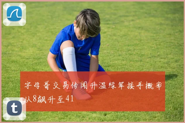 字母哥交易传闻升温绿军接手概率从8飙升至41