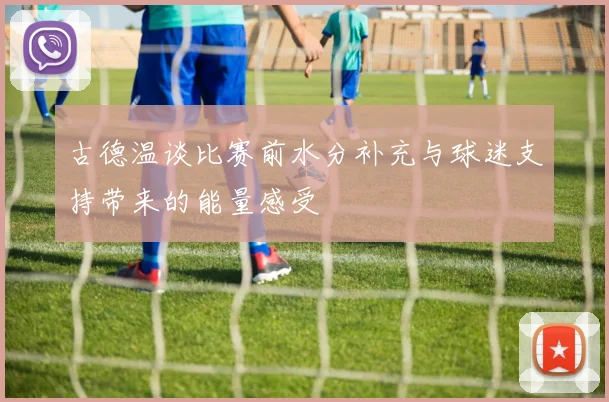 古德温谈比赛前水分补充与球迷支持带来的能量感受