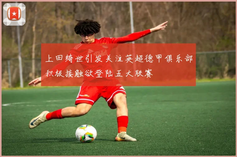 上田绮世引发关注英超德甲俱乐部积极接触欲登陆五大联赛