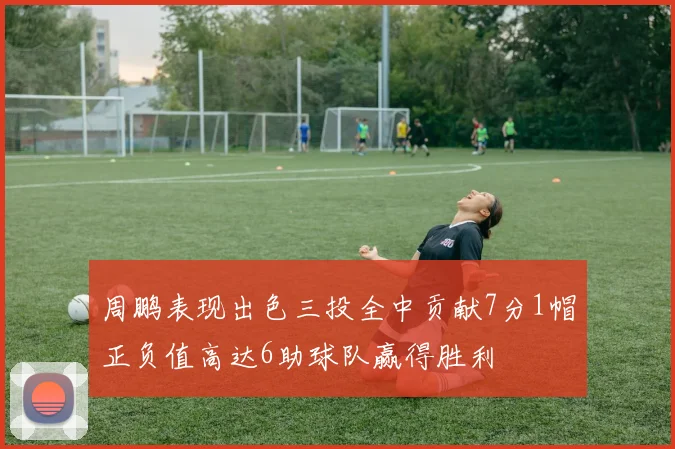 周鹏表现出色三投全中贡献7分1帽正负值高达6助球队赢得胜利