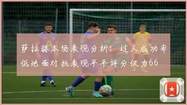 萨拉赫本场表现分析：过人成功率低地面对抗表现平平评分仅为66