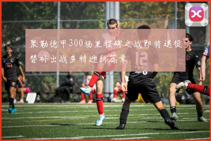 聚勒德甲300场里程碑之战即将退役替补出战多特迎新篇章