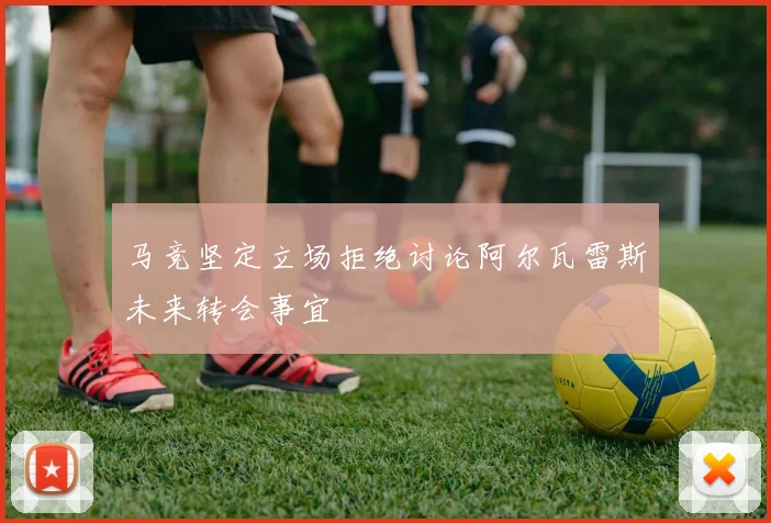 马竞坚定立场拒绝讨论阿尔瓦雷斯未来转会事宜