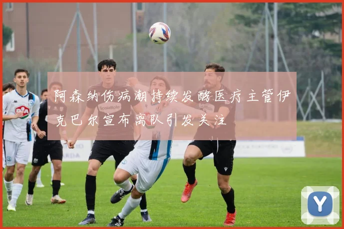 阿森纳伤病潮持续发酵医疗主管伊克巴尔宣布离队引发关注
