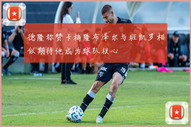 德隆称赞卡梅隆布泽尔与班凯罗相似期待他成为球队核心